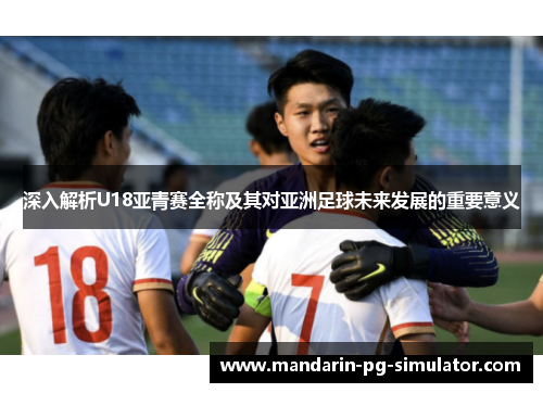 深入解析U18亚青赛全称及其对亚洲足球未来发展的重要意义