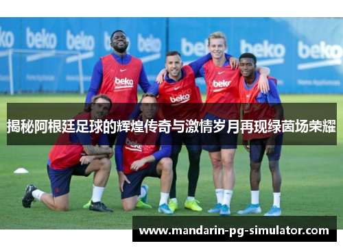 揭秘阿根廷足球的辉煌传奇与激情岁月再现绿茵场荣耀