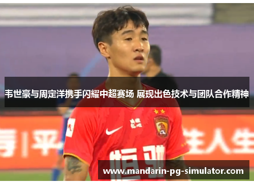 韦世豪与周定洋携手闪耀中超赛场 展现出色技术与团队合作精神