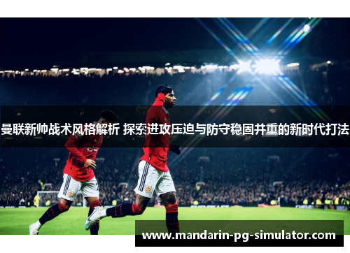 曼联新帅战术风格解析 探索进攻压迫与防守稳固并重的新时代打法 曼联新帅战术风格解析 探索进攻压迫与防守稳固并重的新时代打法