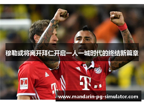 穆勒或将离开拜仁开启一人一城时代的终结新篇章